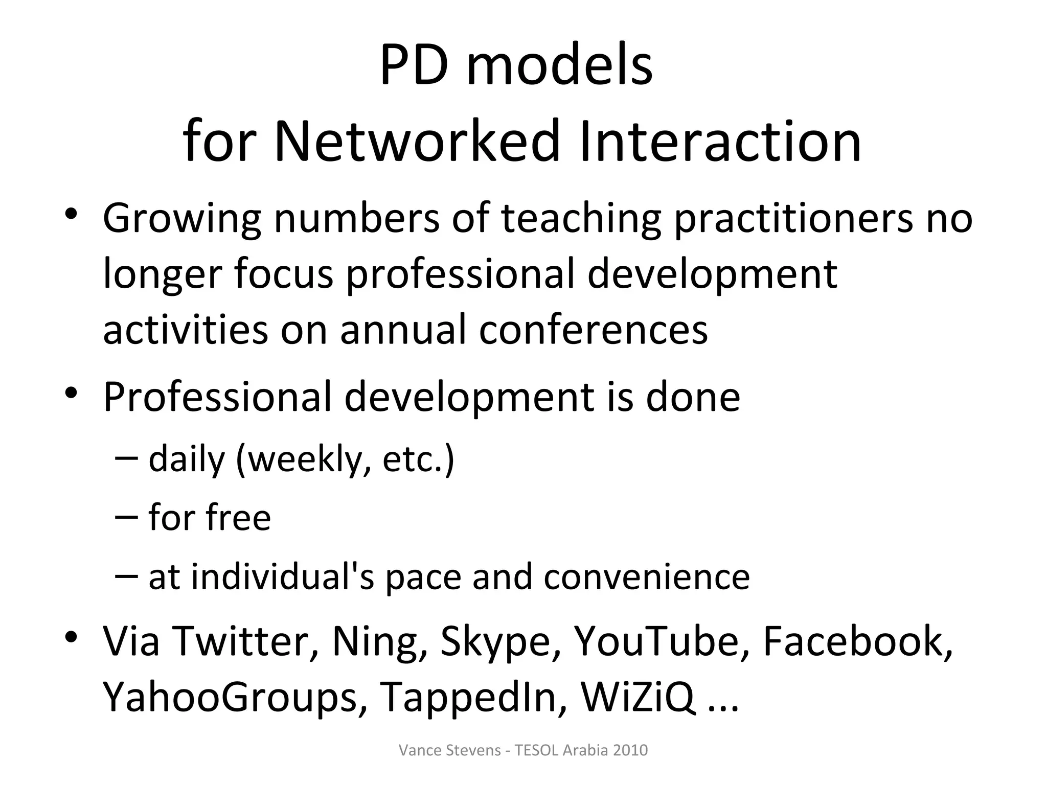 PD models
      for Networked Interaction
• Growing numbers of teaching practitioners no
  longer focus professional development
  activities on annual conferences
• Professional development is done
  – daily (weekly, etc.)
  – for free
  – at individual's pace and convenience
• Via Twitter, Ning, Skype, YouTube, Facebook,
  YahooGroups, TappedIn, WiZiQ ...
                  Vance Stevens - TESOL Arabia 2010
 