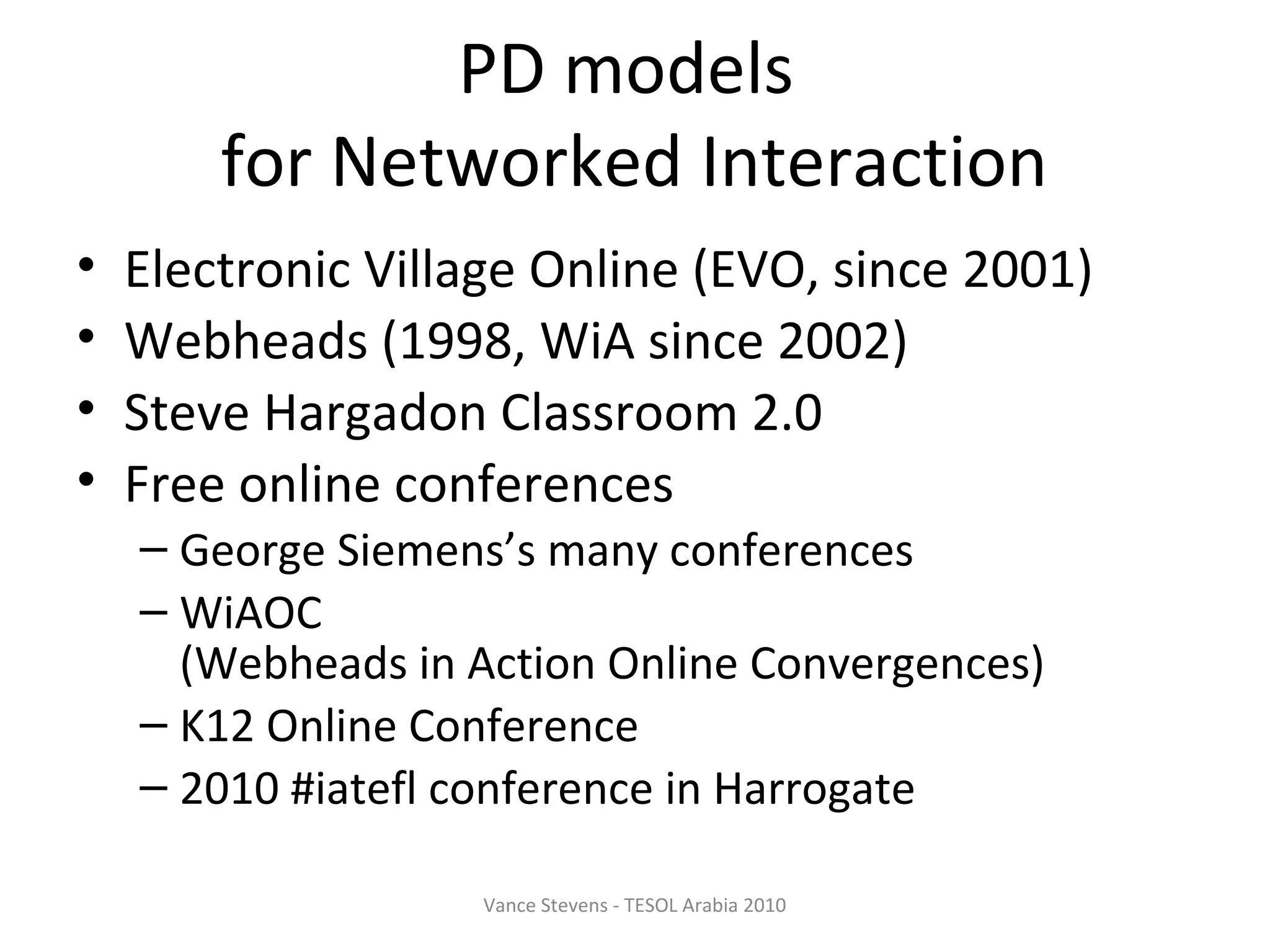 PD models
        for Networked Interaction
•   Electronic Village Online (EVO, since 2001)
•   Webheads (1998, WiA since 2002)
•   Steve Hargadon Classroom 2.0
•   Free online conferences
    – George Siemens’s many conferences
    – WiAOC
      (Webheads in Action Online Convergences)
    – K12 Online Conference
    – 2010 #iatefl conference in Harrogate

                   Vance Stevens - TESOL Arabia 2010
 