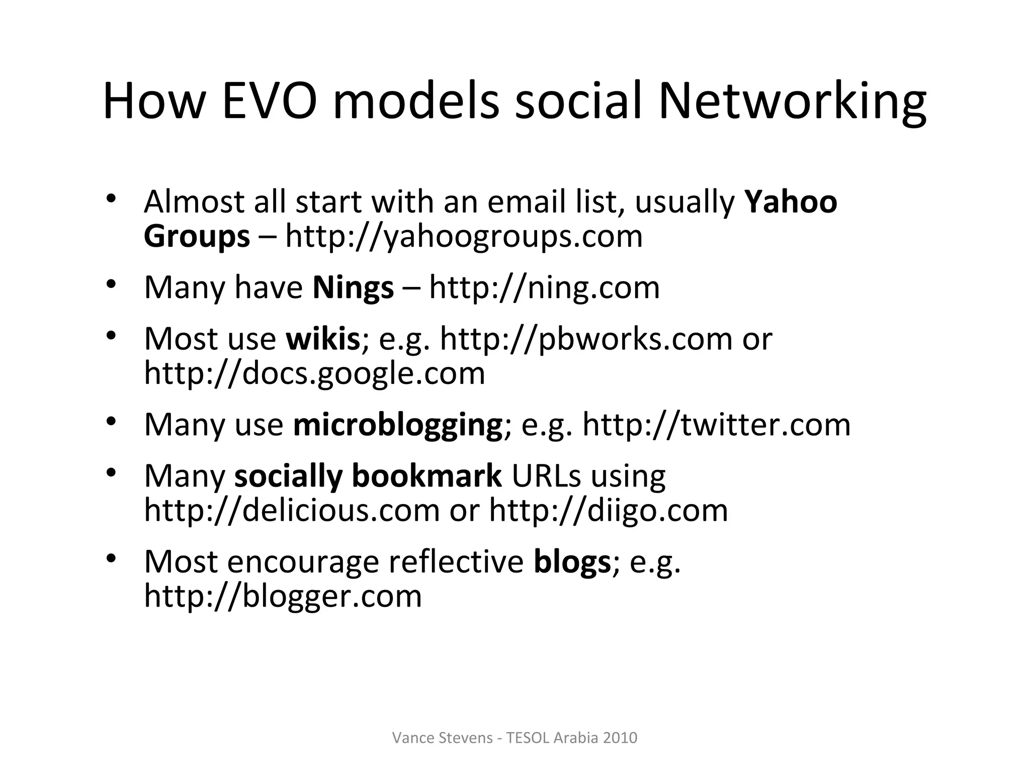 How EVO models social Networking
• Almost all start with an email list, usually Yahoo
  Groups – http://yahoogroups.com
• Many have Nings – http://ning.com
• Most use wikis; e.g. http://pbworks.com or
  http://docs.google.com
• Many use microblogging; e.g. http://twitter.com
• Many socially bookmark URLs using
  http://delicious.com or http://diigo.com
• Most encourage reflective blogs; e.g.
  http://blogger.com


                   Vance Stevens - TESOL Arabia 2010
 