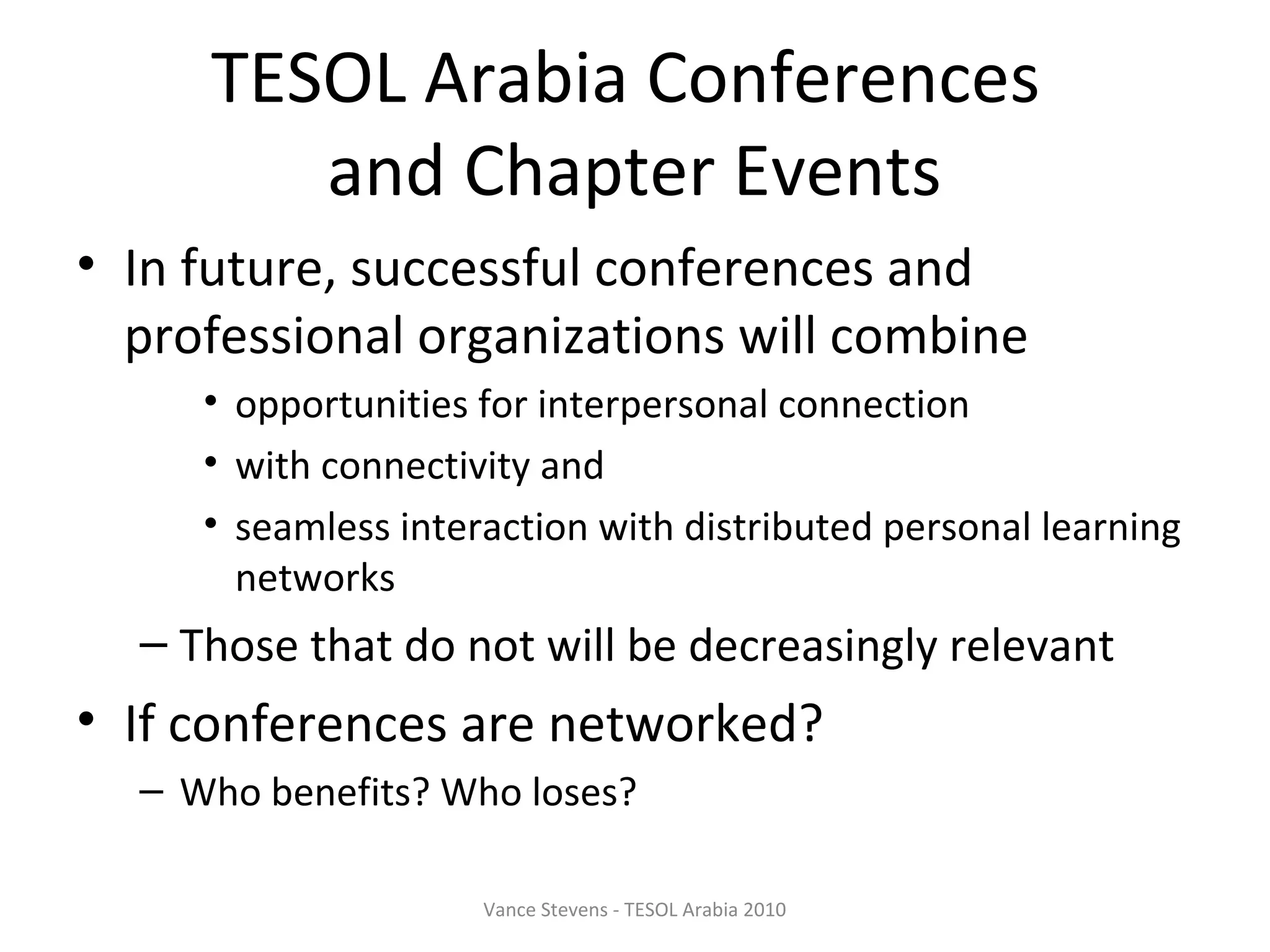 TESOL Arabia Conferences
        and Chapter Events
• In future, successful conferences and
  professional organizations will combine
     • opportunities for interpersonal connection
     • with connectivity and
     • seamless interaction with distributed personal learning
       networks
  – Those that do not will be decreasingly relevant
• If conferences are networked?
  – Who benefits? Who loses?

                     Vance Stevens - TESOL Arabia 2010
 