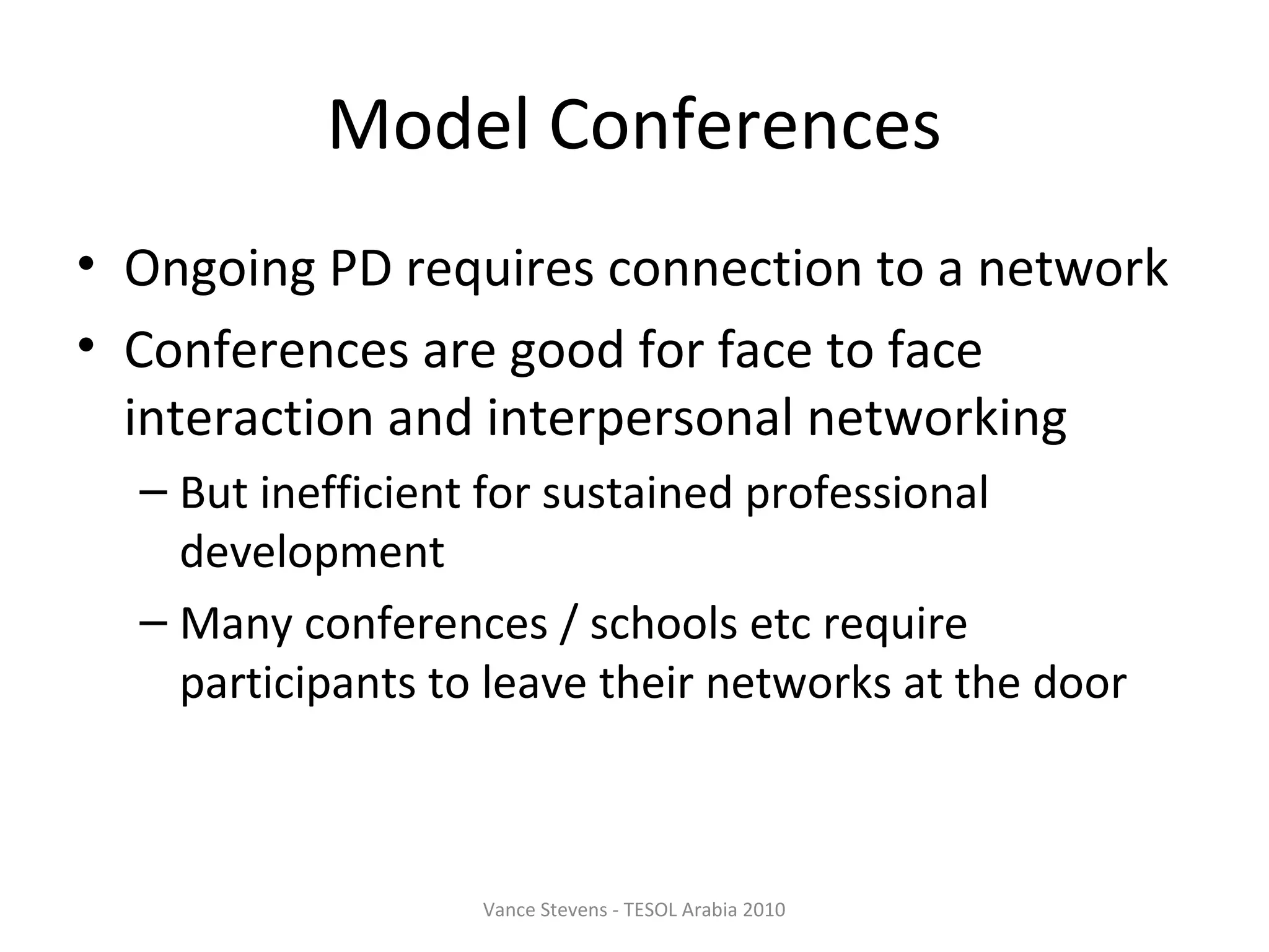 Model Conferences
• Ongoing PD requires connection to a network
• Conferences are good for face to face
  interaction and interpersonal networking
  – But inefficient for sustained professional
    development
  – Many conferences / schools etc require
    participants to leave their networks at the door



                   Vance Stevens - TESOL Arabia 2010
 