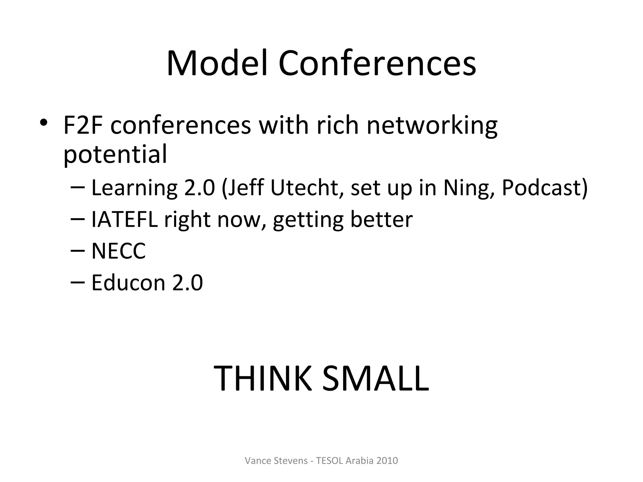 Model Conferences
• F2F conferences with rich networking
  potential
  – Learning 2.0 (Jeff Utecht, set up in Ning, Podcast)
  – IATEFL right now, getting better
  – NECC
  – Educon 2.0



                THINK SMALL
                   Vance Stevens - TESOL Arabia 2010
 