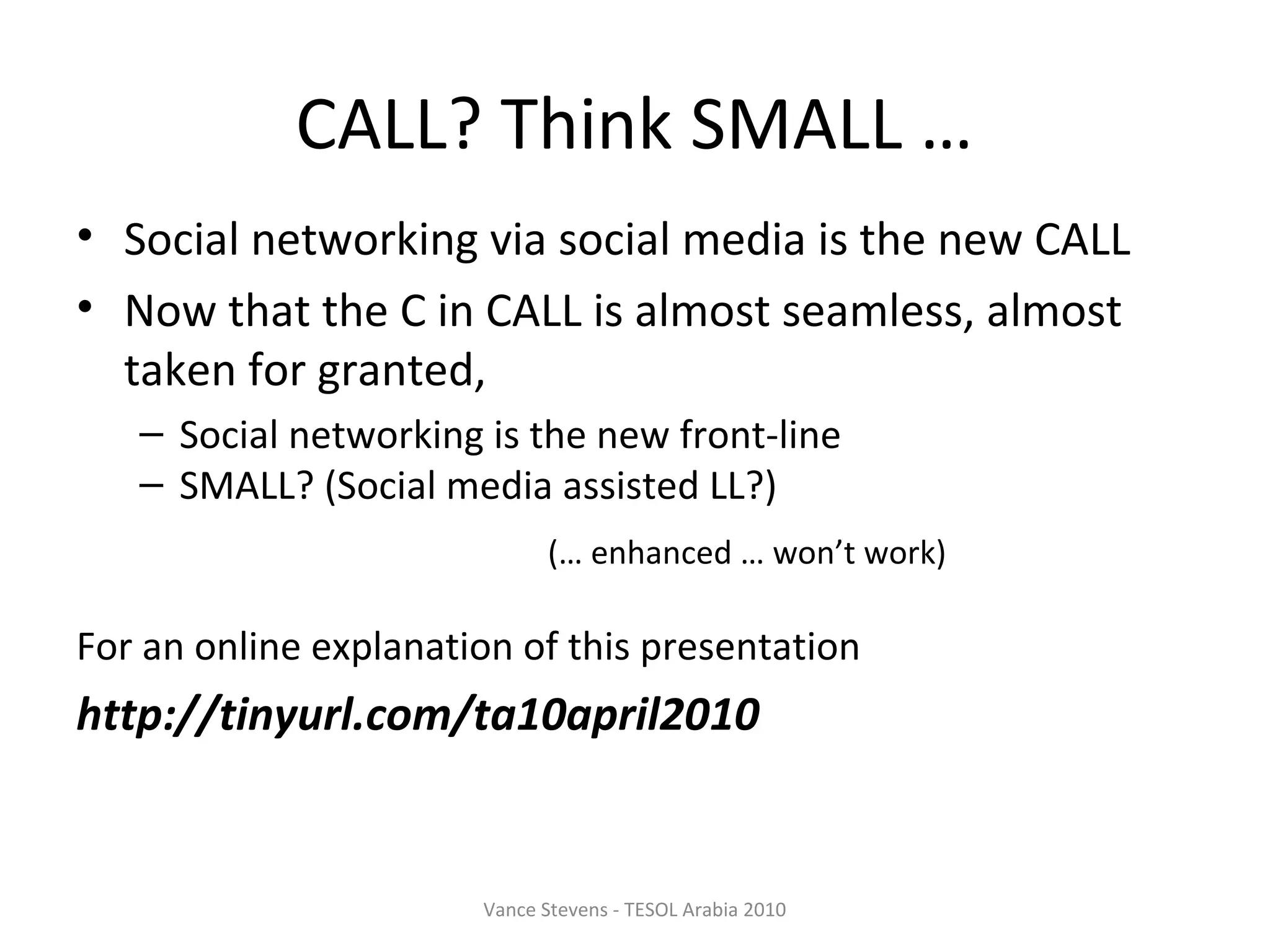 CALL? Think SMALL …
• Social networking via social media is the new CALL
• Now that the C in CALL is almost seamless, almost
  taken for granted,
   – Social networking is the new front-line
   – SMALL? (Social media assisted LL?)
                              (… enhanced … won’t work)

For an online explanation of this presentation
http://tinyurl.com/ta10april2010


                       Vance Stevens - TESOL Arabia 2010
 