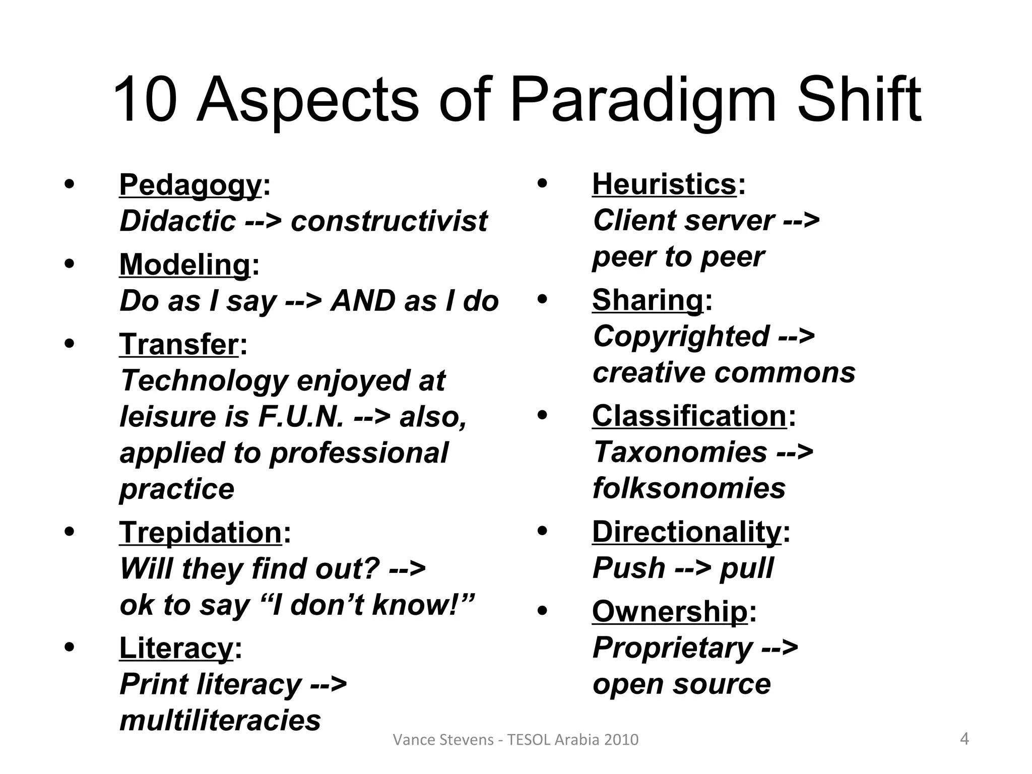 10 Aspects of Paradigm Shift
•   Pedagogy:                               • Heuristics:
    Didactic --> constructivist                     Client server -->
•   Modeling:                                       peer to peer
    Do as I say --> AND as I do • Sharing:
•   Transfer:                                       Copyrighted -->
    Technology enjoyed at                           creative commons
    leisure is F.U.N. --> also,             • Classification:
    applied to professional                         Taxonomies -->
    practice                                        folksonomies
•   Trepidation:                            • Directionality:
    Will they find out? -->                         Push --> pull
    ok to say “I don’t know!”               • Ownership:
•   Literacy:                                       Proprietary -->
    Print literacy -->                              open source
    multiliteracies      Vance Stevens - TESOL Arabia 2010              4
 