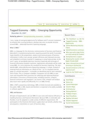 NASSCOM’s EMERGE Blog » Tagged Economy - XBRL - Emerging Opportunity                                           Page 1 of 4




                                                home       about emerge blog           terms of use       profiles


                                                                                             search
  Tagged Economy - XBRL - Emerging Opportunity
    December 26, 2007
                                                                                            Recent Posts
  Posted by admin in : Entrepreneurship, Innovation , trackback
                                                                                              The “And Brain” .vs. the “Or Brain
  I see a range of emerging opportunity for Software and IT services companies
                                                                                              Tagged Economy - XBRL - Emerging
  to enhance their existing products, develop new ones or provide services
                                                                                              Opportunity
  around XBRL – eXtensible business reporting language.
                                                                                              Online Marketing Industry: Needs
                                                                                              Talent
  What is XBRL?
                                                                                              Social Commerce continued
  XBRL is a language for the electronic communication of business and financial
                                                                                              Who says early stage Entrepreneurs
  data which is revolutionizing business reporting around the world. It provides
                                                                                              are only looking for funding?
  major benefits in the preparation, analysis and communication of business
                                                                                              Doing Business in Japan
  information. It offers cost savings, greater efficiency and improved accuracy
                                                                                              Breaking the routine introductions
  and reliability to all those involved in supplying or using financial data. In the
                                                                                              Apply ‘Kiruba Style’
  next 5 years, all worldwide electronic business reporting and exchange of
  financial information between machines, applications and people will be made                Have a Second Line of Leadership
  using XBRL. It is set to become the standard for business reporting. The idea               Surviving to Scaling Up
  behind XBRL, eXtensible Business Reporting Language, is simple. Instead of                  Social Commerce is the next big
  treating financial information as a block of text - as in a standard internet               opportunuity?
  page or a printed document - it provides an identifying tag for each individual
                                                                                              Look for the TACID ones….
  item of data. This is computer readable. Companies can use XBRL to save
  costs and streamline their processes for collecting and reporting financial               Contributors
  information. Consumers of financial data, including investors, analysts,
  financial institutions and regulators, can receive, find, compare and analyse               Alok Mittal
  data much more rapidly and efficiently if it is in XBRL format.                             Ankur Lal
                                                                                              Ganesh Natarajan
  XBRL is NOT a proprietary technology. XBRL is freely licensed and available to
                                                                                              Gerard J Rego
  the public. XBRL is XML-based and therefore is expected to be widely available
  in software applications.                                                                   Krishnakumar
                                                                                              Navyug Mohnot
  XBRL and Business
                                                                                              Pradeep Chopra
  All types of organizations can use XBRL to save costs and improve efficiency in             Raja Choudhury
  handling business and financial information. Because XBRL is extensible and                 Rajdeep Sehrawat
  flexible, it can be adapted to a wide variety of different requirements. All
                                                                                              Sanjeev Aggarwal
  participants in the financial information supply chain can benefit, whether they
                                                                                              Suresh Sambandam
  are preparers, transmitters or users of business data.

                                                                                            Categories




http://blog.nasscom.in/emerge/2007/12/26/tagged-economy-xbrl-emerging-opportunity/                                   1/4/2008
