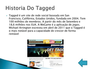    Tagged é um site de rede social baseada em San
    Francisco, Califórnia, Estados Unidos, fundada em 2004. Tem
    100 milhões de membros. A partir do mês de Setembro e
    18,6 milhões nos EUA. A WeGame é a aplicação de jogos.
    Michael Arrington escreveu em abril de 2011 que o Tagged é
    o mais notável para a capacidade de crescer de forma
    rentável
 