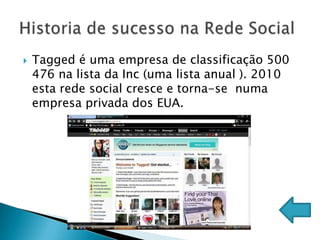    Tagged é uma empresa de classificação 500
    476 na lista da Inc (uma lista anual ). 2010
    esta rede social cresce e torna-se numa
    empresa privada dos EUA.
 