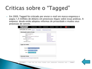   Em 2009, Tagged foi criticado por enviar e-mail em massa enganosa e
    pagou 1,4 milhões de dólares em processos ilegais sobre essas práticas. A
    empresa desde então adoptou reformas de privacidade e mudou seus
    processos de convite.
 
