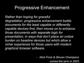 Progressive Enhancement
Rather than hoping for graceful
degradation, progressive enhancement builds
documents for the least capable or differently
capable devices first, then moves on to enhance
those documents with separate logic for
presentation, in ways that don’t place an undue
burden on baseline devices but which allow a
richer experience for those users with modern
graphical browser software.

                     - Nick Finck & Steven Champeon
                               coined the term in 2003
 