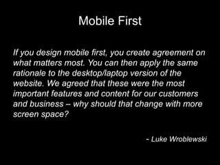 Mobile First

If you design mobile first, you create agreement on
what matters most. You can then apply the same
rationale to the desktop/laptop version of the
website. We agreed that these were the most
important features and content for our customers
and business – why should that change with more
screen space?

                                   - Luke Wroblewski
 