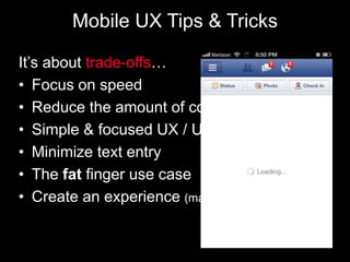 Mobile UX Tips & Tricks

It’s about trade-offs…
• Focus on speed
• Reduce the amount of content
• Simple & focused UX / UI
• Minimize text entry
• The fat finger use case
• Create an experience (make navigation easy)
 