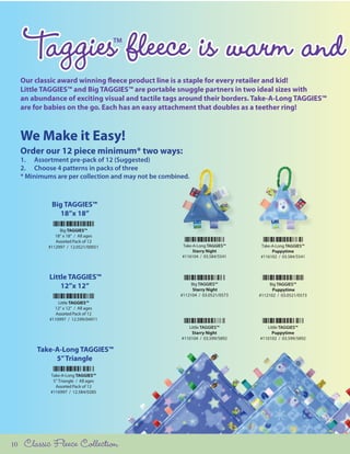 Taggies fleece is warm and       TM




     Our classic award winning fleece product line is a staple for every retailer and kid!
     Little TAGGIES™ and Big TAGGIES™ are portable snuggle partners in two ideal sizes with
     an abundance of exciting visual and tactile tags around their borders. Take-A-Long TAGGIES™
     are for babies on the go. Each has an easy attachment that doubles as a teether ring!



     We Make it Easy!
     Order our 12 piece minimum* two ways:
     1. Assortment pre-pack of 12 (Suggested)
     2. Choose 4 patterns in packs of three
     * Minimums are per collection and may not be combined.



               Big TAGGIES™
                 18”x 18”

                  Big TAGGIES™
                18” x 18” / All ages
                Assorted Pack of 12
             #112997 / 12.0521/00051                    Take-A-Long TAGGIES™     Take-A-Long TAGGIES™
                                                             Starry Night             Puppytime
                                                        #116104 / 03.584/5541    #116102 / 03.584/5541



              Little TAGGIES™
                  12”x 12”                                   Big TAGGIES™
                                                              Starry Night
                                                                                      Big TAGGIES™
                                                                                       Puppytime
                                                        #112104 / 03.0521/0573   #112102 / 03.0521/0573
                  Little TAGGIES™
                12” x 12” / All ages
                 Assorted Pack of 12
              #110997 / 12.599/04911
                                                           Little TAGGIES™          Little TAGGIES™
                                                            Starry Night              Puppytime
                                                        #110104 / 03.599/5892    #110102 / 03.599/5892

          Take-A-Long TAGGIES™
               5” Triangle

              Take-A-Long TAGGIES™
               5” Triangle / All ages
                Assorted Pack of 12
              #116997 / 12.584/0285




10    Classic Fleece Collection
 