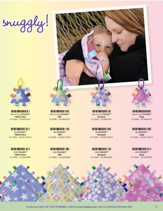 snuggly!



 Take-A-Long TAGGIES™                   Take-A-Long TAGGIES™                    Take-A-Long TAGGIES™                   Take-A-Long TAGGIES™
      Yellow Stars                               ABC                                  Bouquet                                  Hugs
 #116304 / 03.584/5541                  #116306 / 03.584/5541                   #116202 / 03.584/5541                  #116205 / 03.584/5541




      Big TAGGIES™                          Big TAGGIES™                            Big TAGGIES™                            Big TAGGIES™
      Yellow Stars                               ABC                                   Bouquet                                   Hugs
 #112304 / 03.0521/0573                #112306 / 03.0521/0573                  #112202 / 03.0521/0573                  #112205 / 03.0521/0573




    Little TAGGIES™                       Little TAGGIES™                          Little TAGGIES™                        Little TAGGIES™
     Yellow Stars                                ABC                                   Bouquet                                   Hugs
 #110304 / 03.599/5892                 #110306 / 03.599/5892                    #110202 / 03.599/5892                  #110205 / 03.599/5892




                 To place an order, Call 1.877.4.TAGGIE or online at www.taggies.com, click on Authorized Retailers link.                       11
 