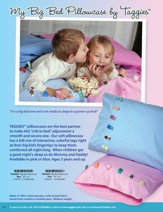 My Big Bed Pillowcase by Taggies                                                                                TM




       “I’m a big kid now and I am ready to sleep in a grown-up bed!”



       TAGGIES™ pillowcases are the best partner
       to make this “crib to bed” adjustment a
       smooth and secure one. Our soft pillowcase
       has a full row of interactive, colorful tags right
       at their big kid’s fingertips to keep them
       comforted all night long. When children get
       a good night’s sleep so do Mommy and Daddy!
       Available in pink or blue. Ages 3 years and up.


       TAGGIES™ Big Bed Pillowcase    TAGGIES™ Big Bed Pillowcase
            Blue 30” x 21”                 Pink 30” x 21”
         #149101 / 03.006/0081          #149201 / 03.006/0081




       Made of 100% cotton percale, a soft smooth fabric
       woven from carded or combed yarns. Medium weight.


1414                                                                                               My Big Bed Pillowcase
       To place an order, Call 1.877.4.TAGGIE or online at www.taggies.com, click on Authorized Retailers link.             14
 
