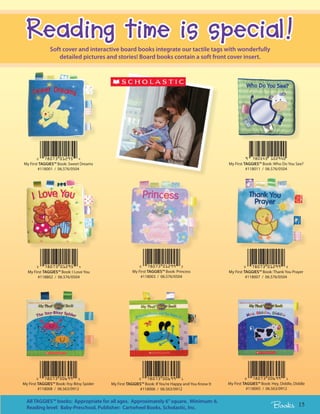 Reading time is special!
               Soft cover and interactive board books integrate our tactile tags with wonderfully
                  detailed pictures and stories! Board books contain a soft front cover insert.




My First TAGGIES™ Book: Sweet Dreams                                                                  My First TAGGIES™ Book: Who Do You See?
        #118001 / 06.576/0504                                                                                   #118011 / 06.576/0504




  My First TAGGIES™ Book: I Love You                   My First TAGGIES™ Book: Princess               My First TAGGIES™ Book: Thank You Prayer
        #118802 / 06.576/0504                              #118003 / 06.576/0504                                #118007 / 06.576/0504




My First TAGGIES™ Book: Itsy Bitsy Spider   My First TAGGIES™ Book: If You’re Happy and You Know It   My First TAGGIES™ Book: Hey, Diddle, Diddle
         #118008 / 06.563/0912                             #118006 / 06.563/0912                                 #118005 / 06.563/0912


  All TAGGIES™ books: Appropriate for all ages. Approximately 6” square. Minimum: 6.
  Reading level: Baby-Preschool, Publisher: Cartwheel Books, Scholastic, Inc.                                                 Books          15
 