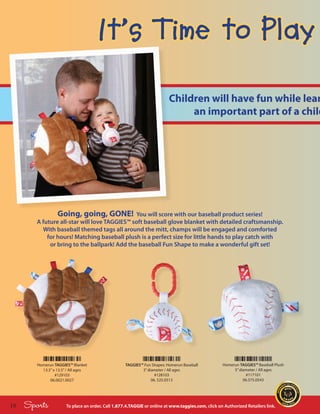 It’s Time to Play
                                                                          Children will have fun while lear
                                                                               an important part of a child




                  Going, going, GONE!         You will score with our baseball product series!
        A future all-star will love TAGGIES™ soft baseball glove blanket with detailed craftsmanship.
          With baseball themed tags all around the mitt, champs will be engaged and comforted
            for hours! Matching baseball plush is a perfect size for little hands to play catch with
             or bring to the ballpark! Add the baseball Fun Shape to make a wonderful gift set!




        Homerun TAGGIES™ Blanket                    TAGGIES™ Fun Shapes: Homerun Baseball           Homerun TAGGIES™ Baseball Plush
          13.5” x 13.5” / All ages                          3” diameter / All ages                       5” diameter / All ages
                 #129103                                           #128103                                     #117101
              06.0021.0027                                       06. 525.0513                                 06.575.0543




16   Sports            To place an order, Call 1.877.4.TAGGIE or online at www.taggies.com, click on Authorized Retailers link.
 