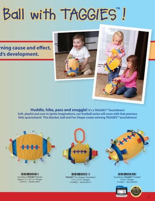 Ball with TAGGIES !
                                                                                       TM




rning cause and effect,
d’s development.




                        Huddle, hike, pass and snuggle! It’s a TAGGIES™ Touchdown!
        Soft, playful and sure to ignite imaginations, our football series will score with that precious
        little quarterback! This blanket, ball and Fun Shape create winning TAGGIES™ touchdowns!




        Touchdown TAGGIES™ Blanket            TAGGIES™ Fun Shapes: Touchdown         Touchdown TAGGIES™ Football
        Approx. 17” x 10-1/2” / All ages           5 ½” x 31/2” / All ages                 10”x6” / All ages
          #129101 / 06.0021/0027                  #128402 / 06.525/0513                 #114401 / 06.529/0555




                                                                                                                   17
 