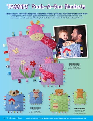 TAGGIES Peek-A-Boo Blankets TM




     Little ones will be double delighted to see their friends “peeking” over the front to greet them!
          Utilizing satins, ultra soft boa, appliqués and embroidery, these plush pals capture the spirit of each
         warm character and have the cuddle of a plush stuffed animal combined with the feel of a soft blanket!




                                                                                                         Rubbina the Gira e
                                                                                                          14” x 14” / All ages
                                                                                                       #147103 / 03.0061/0084




                                         Buddy the Dog                                                            Rub-A-Cub the Bear
                                        14” x 14” / All ages                                                       14” x 14” / All ages
                                     #147101 / 03.0061/0084                                                     #147102 / 03.0061/0084



18    Peek-A-Boos              To place an order, Call 1.877.4.TAGGIE or online at www.taggies.com, click on Authorized Retailers link.
 