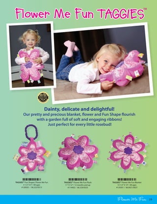 Flower Me Fun TAGGIES
                                                                                                        TM




                              Dainty, delicate and delightful!
        Our pretty and precious blanket, flower and Fun Shape flourish
               with a garden full of soft and engaging ribbons!
                     Just perfect for every little rosebud!




TAGGIES™ Fun Shapes: Flower Me Fun     TAGGIES™ Flower Me Fun Plush    TAGGIES™ Flower Me Fun Blanket
        4 1/2” X 4” / All ages          11” X 12” / 12 months and up       14 1/2” X 14” / All ages
      #128502 / 06.525/0513               #114402 / 06.529/0555           #129201 / 06.0021/0027




                                                                            Flower Me Fun                    19
 