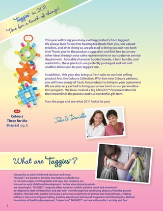 1
                    201 change!
              es inch of
          aggi tou
                  TM




        T a
    Tim e for
                                 This year will bring you many exciting products from Taggies!
                                 We always look forward to hearing feedback from you, our valued
                                 retailers, and after doing so, are pleased to bring you our new bath
                                 line! Thank you for the product suggestion and feel free to convey
                                 other ideas through your sales representative or our customer service
                                 department. Adorable character hooded towels, a bath bundle, and
                                 washcloths, these products are perfectly packaged and will add
                                 another dimension to your Taggies line.

                                 In addition, this year also brings a fresh spin on our best selling
                                 product line, the Colours Collection. With two new Colours patterns,
                                 you will have plenty of fresh, fun products to bring to your customers!
                                 We are also very excited to bring you a new twist on our personaliza-
                                 tion program. We have created a Big TAGGIES™ Personalization kit
                                 that streamlines the process and is a wonderful gift item.

                                 Turn the page and see what 2011 holds for you!


       NEW

  Colours
Three for Me
Shapes! pg. 6




      What are Taggies ?                              TM




      Created by an early childhood educator and mom,
      TAGGIES™ are based on the idea that babies and kids love
      to rub satin edges, clothing labels and tags. Our products are
      focused on early childhood development - before educational products
      are meaningful. TAGGIES™ uniquely offers items for a child’s positive social and emotional
      development, that will transition and stay with them through the continuing phases of healthy growth.
      Children interact with, explore and enjoy a generous assortment of printed and textured tags, creating
      in them a true sense of good feeling, positive adjustment and overall happiness. Contributing to a lifetime
      foundation of healthy development, “interactive” TAGGIES™ nurture with comfort, activity and fun!

2
 