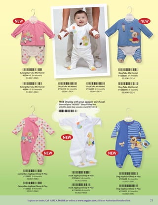 NEW                                                                                                                         NEW




   Caterpillar Take Me Home!                                                                          Dog Take Me Home!
     #156610 3-6 months                                                                               #156608 3-6 months
         03.0041/0024                                                                                    03.0041/0024


   Caterpillar Take Me Home!              Duck Take Me Home!           Duck Take Me Home!             Dog Take Me Home!
     #156611 6-9 months                   #156311 3-6 months           #156601 6-9 months             #156609 6-9 months
         03.0041/0024                        03.0041/0024                 03.0041/0024
                                                                                                         03.0041/0024



                                          FREE Display with your apparel purchase!
                                          Show off your TAGGIES™ Sleep N’ Play line
                                          with this table top wooden stand! #418013




                                              NEW


                              NEW                                                           NEW




 Caterpillar Appliqué Sleep-N-Play
       #155622 3-6 months                           Duck Appliqué Sleep-N-Play                      Dog Appliqué Sleep-N-Play
            03.0021/0063                               #155624 3-6 months                             #155620 3-6 months
                                                          03.0021/0063                                    03.0021/0063

 Caterpillar Appliqué Sleep-N-Play
       #155623 6-9 months                           Duck Appliqué Sleep-N-Play                      Dog Appliqué Sleep-N-Play
            03.0021/0063                               #155624 6-9 months                             #155621 6-9 months
                                                          03.0021/0063                                    03.0021/0063


           To place an order, Call 1.877.4.TAGGIE or online at www.taggies.com, click on Authorized Retailers link.               21
 