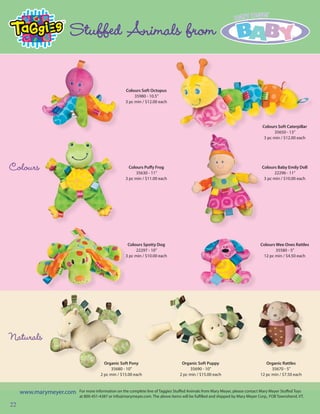 Stuffed Animals from

                                                  Colours Soft Octopus
                                                       35980 - 10.5”
                                                  3 pc min / $12.00 each




                                                                                                                              Colours Soft Caterpillar
                                                                                                                                    35650 - 13”
                                                                                                                               3 pc min / $12.00 each




Colours                                             Colours Puffy Frog
                                                       35630 - 11”
                                                                                                                             Colours Baby Emily Doll
                                                                                                                                   22296 - 11”
                                                  3 pc min / $11.00 each                                                      3 pc min / $10.00 each




                                                   Colours Spotty Dog                                                        Colours Wee Ones Rattles
                                                       22297 - 10”                                                                   35580 - 5”
                                                  3 pc min / $10.00 each                                                      12 pc min / $4.50 each




Naturals
                                      Organic Soft Pony                          Organic Soft Puppy                             Organic Rattles
                                         35680 - 10”                                 35690 - 10”                                   35670 - 5”
                                    2 pc min / $15.00 each                      2 pc min / $15.00 each                       12 pc min / $7.50 each



     www.marymeyer.com   For more information on the complete line of Taggies Stuffed Animals from Mary Meyer, please contact Mary Meyer Stuffed Toys
                         at 800-451-4387 or info@marymeyer.com. The above items will be fulfilled and shipped by Mary Meyer Corp., FOB Townshend, VT.

22
 