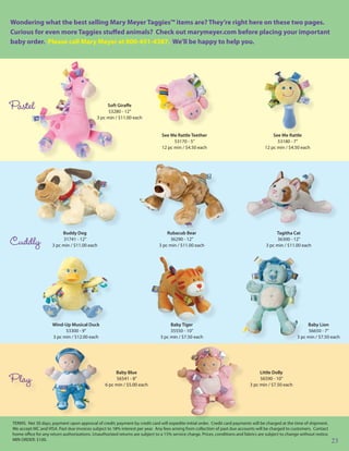 Wondering what the best selling Mary Meyer Taggies™ items are? They’re right here on these two pages.
Curious for even more Taggies stuffed animals? Check out marymeyer.com before placing your important
baby order. Please call Mary Meyer at 800-451-4387. We’ll be happy to help you.




Pastel                                            Soft Giraffe
                                                  53280 - 12”
                                             3 pc min / $11.00 each


                                                                               See Me Rattle Teether                                      See Me Rattle
                                                                                     53170 - 5”                                             53180 - 7”
                                                                               12 pc min / $4.50 each                                 12 pc min / $4.50 each




                          Buddy Dog                                               Rubacub Bear                                              Tagitha Cat

Cuddly                    31741 - 12”
                     3 pc min / $11.00 each
                                                                                   36290 - 12”
                                                                              3 pc min / $11.00 each
                                                                                                                                            36300 - 12”
                                                                                                                                       3 pc min / $11.00 each




                     Wind-Up Musical Duck                                           Baby Tiger                                                               Baby Lion
                           53300 - 9”                                               35550 - 10”                                                              56650 - 7”
                     3 pc min / $12.00 each                                    3 pc min / $7.50 each                                                    3 pc min / $7.50 each




                                                      Baby Blue                                                                    Little Dolly
Play                                                  56541 - 8”
                                                 6 pc min / $5.00 each
                                                                                                                                   56590 - 10”
                                                                                                                              3 pc min / $7.50 each




TERMS: Net 30 days, payment upon approval of credit; payment by credit card will expedite initial order. Credit card payments will be charged at the time of shipment.
We accept MC and VISA. Past due invoices subject to 18% interest per year. Any fees arising from collection of past due accounts will be charged to customers. Contact
home office for any return authorizations. Unauthorized returns are subject to a 15% service charge. Prices, conditions and fabrics are subject to change without notice.
MIN ORDER: $100.                                                                                                                                                            23
 