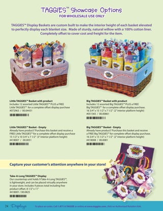 TAGGIES Showcase Options
                                                          TM



                                                   FOR WHOLESALE USE ONLY

      TAGGIES™ Display Baskets are custom built to make the interior height of each basket elevated
      to perfectly display each blanket size. Made of sturdy, natural willow with a 100% cotton liner.
                          Completely offset to cover cost and freight for the item.




     Little TAGGIES™ Basket with product                                      Big TAGGIES™ Basket with product
     Includes 12 assorted Little TAGGIES™ PLUS a FREE                         Includes 12 assorted Big TAGGIES™ PLUS a FREE
     Little TAGGIES™ for a complete offset display purchase                   Big TAGGIES™ for a complete offset display purchase.
     #072963 / 00.04431                                                       16 3/4” x 15 1/2” x 7 1/2” (2” interior platform height)
                                                                              #051365 / 00.00861




     Little TAGGIES™ Basket - Empty                                           Big TAGGIES™ Basket - Empty
     Already have product? Purchase this basket and receive a                 Already have product? Purchase this basket and receive
     FREE Little TAGGIES™ for a complete offset display purchase              a FREE Big TAGGIES™ for complete offset display purchase.
     15 1/2” x 10 3/4” x 7 1/2” (3” interior platform height)                 16 3/4” x 15 1/2” x 7 1/2” (2” interior platform height)
     #418007 / 00.0051                                                        #418008 / 00.0081




     Capture your customer’s attention anywhere in your store!


     Take-A-Long TAGGIES™ Display
     Our countertop unit holds 9 Take-A-Long TAGGIES™,
     is lightweight, and can be placed virtually anywhere
     in your store. Includes 9 pieces total including free
     product offset. 8 1/2” x 11”
     #418001 / 00.0825




24    Displays              To place an order, Call 1.877.4.TAGGIE or online at www.taggies.com, click on Authorized Retailers link.
 