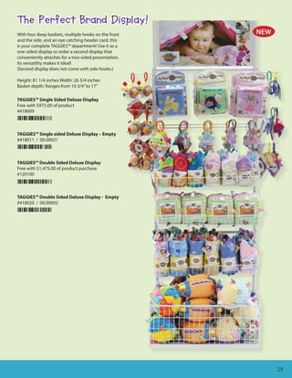 The Perfect Brand Display!
With four deep baskets, multiple hooks on the front   NEW
and the side, and an eye catching header card, this
is your complete TAGGIES™ department! Use it as a
one-sided display or order a second display that
conveniently attaches for a two-sided presentation.
Its versatility makes it ideal!
(Second display does not come with side hooks.)

Height: 81 1/4 inches Width: 26 3/4 inches
Basket depth: Ranges from 10 3/4” to 17”

TAGGIES™ Single Sided Deluxe Display
Free with $975.00 of product
#418009



TAGGIES™ Single sided Deluxe Display – Empty
#418011 / 00.00021



TAGGIES™ Double Sided Deluxe Display
Free with $1,475.00 of product purchase
#120100



TAGGIES™ Double Sided Deluxe Display - Empty
#418020 / 00.00002




                                                            25
 