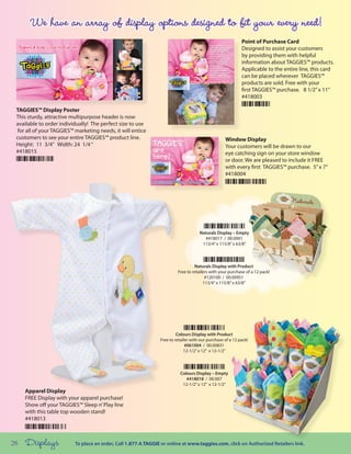 Point of Purchase Card
                                                                                                            Designed to assist your customers
                                                                                                            by providing them with helpful
                                                                                                            information about TAGGIES™ products.
                                                                                                            Applicable to the entire line, this card
                                                                                                            can be placed wherever TAGGIES™
                                                                                                            products are sold. Free with your
                                                                                                            first TAGGIES™ purchase. 8 1/2” x 11”
                                                                                                            #418003

 TAGGIES™ Display Poster
 This sturdy, attractive multipurpose header is now
 available to order individually! The perfect size to use
 for all of your TAGGIES™ marketing needs, it will entice
 customers to see your entire TAGGIES™ product line.                                               Window Display
 Height: 11 3/4” Width: 24 1/4 “                                                                   Your customers will be drawn to our
 #418015                                                                                           eye catching sign on your store window
                                                                                                   or door. We are pleased to include it FREE
                                                                                                   with every first TAGGIES™ purchase. 5” x 7”
                                                                                                   #418004




                                                                                     Naturals Display – Empty
                                                                                       #418017 / 00.0001
                                                                                      113/4” x 115/8” x 63/8”



                                                                                  Naturals Display with Product
                                                                         Free to retailers with your purchase of a 12 pack!
                                                                                        #120100 / 00.00951
                                                                                       113/4” x 115/8” x 63/8”




                                                                         Colours Display with Product
                                                                Free to retailer with our purchase of a 12 pack!
                                                                              #061004 / 00.00831
                                                                             12-1/2” x 12” x 12-1/2”



                                                                          Colours Display – Empty
                                                                             #418018 / 00.007
                                                                           12-1/2” x 12” x 12-1/2”
     Apparel Display
     FREE Display with your apparel purchase!
     Show off your TAGGIES™ Sleep n’ Play line
     with this table top wooden stand!
     #418013



26   Displays             To place an order, Call 1.877.4.TAGGIE or online at www.taggies.com, click on Authorized Retailers link.
 