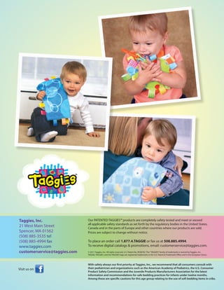 Taggies, Inc.                 Our PATENTED TAGGIES™ products are completely safety tested and meet or exceed
                              all applicable safety standards as set forth by the regulatory bodies in the United States,
21 West Main Street           Canada and in the parts of Europe and other countries where our products are sold.
Spencer, MA 01562             Prices are subject to change without notice.
(508) 885-3535 tel
(508) 885-4994 fax            To place an order call 1.877.4.TAGGIE or fax us at 508.885.4994.
www.taggies.com               To receive digital catalogs & promotions, email: customerservice@taggies.com.
customerservice@taggies.com   © 2011 Taggies, Inc. All rights reserved. U.S. Patent No. RE38782 The “TAGGIES” family of trademarks is owned by Taggies, Inc.
                              TAGGIE, TAGGIES, and the TAGGIES logo are registered trademarks in the U.S. Patent & Trademark Office and in the European Union.



                              With safety always our first priority at Taggies, Inc., we recommend that all consumers consult with
Visit us on                   their pediatrician and organizations such as the American Academy of Pediatrics, the U.S. Consumer
                              Product Safety Commission and the Juvenile Products Manufacturers Association for the latest
                              information and recommendations for safe bedding practices for infants under twelve months.
                              Among these are specific cautions for this age group relating to the use of soft bedding items in cribs.
 