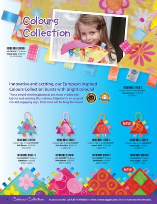 Colours
                   Collection
Little TAGGIES™ Colours
 Oopsie Daisy #130115
       03.0511/0543




    Innovative and exciting, our European inspired
    Colours Collection bursts with bright colours!                                                                  Colours Take - A - Long TAGGIES™
                                                                                                                       Oopsie Daisy #136115
    These award winning products are made of ultra rich                                                                       3.525/5751
    fabrics and enticing illustrations. Edged with an array of
    vibrant engaging tags, little ones will be busy for hours!




                                                                                                                        NEW



       Colours Take - A - Long TAGGIES™      Colours Take - A - Long TAGGIES™    Colours Take - A - Long TAGGIES™          Colours Take - A - Long TAGGIES™
           Full Bloom #136106                   Pink Bubbles #136110                 Sweet Swirl #136104                       In the Jungle #136111
                 3.525/5751                            3.525/5751                          3.525/5751                                3.525/5751



            Little TAGGIES™ Colours             Little TAGGIES™ Colours              Little TAGGIES™ Colours                    Little TAGGIES™ Colours
               Full Bloom #130106                Pink Bubbles #130110                  Sweet Swirl #130104                       In the Jungle #130111
                   03.0511/0543                        03.0511/0543                         03.0511/0543                               03.0511/0543


                                                                                                                         NEW




4      Colours Collection                 To place an order, Call 1.877.4.TAGGIE or online at www.taggies.com, click on Authorized Retailers link.
 