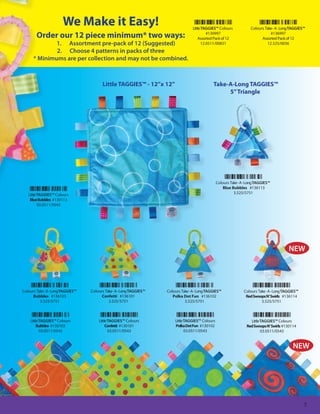 We Make it Easy!                                              Little TAGGIES™ Colours            Colours Take - A - Long TAGGIES™
        Order our 12 piece minimum* two ways:                                                 #130997
                                                                                         Assorted Pack of 12
                                                                                                                                   #136997
                                                                                                                              Assorted Pack of 12
              1. Assortment pre-pack of 12 (Suggested)                                     12.0511/00831                         12.525/0036
              2. Choose 4 patterns in packs of three
      * Minimums are per collection and may not be combined.



                                         Little TAGGIES™ - 12”x 12”                              Take-A-Long TAGGIES™
                                                                                                      5” Triangle




                                                                                                    Colours Take - A - Long TAGGIES™
                                                                                                        Blue Bubbles #136113
   Little TAGGIES™ Colours                                                                                    3.525/5751
    Blue Bubbles #130113
          03.0511/0543




                                                                                                                                              NEW




Colours Take - A - Long TAGGIES™   Colours Take - A - Long TAGGIES™   Colours Take - A - Long TAGGIES™              Colours Take - A - Long TAGGIES™
      Bubbles #136103                    Confetti #136101                Polka Dot Fun #136102                       Red Swoops N’ Swirls #136114
          3.525/5751                         3.525/5751                         3.525/5751                                    3.525/5751



    Little TAGGIES™ Colours            Little TAGGIES™ Colours            Little TAGGIES™ Colours                       Little TAGGIES™ Colours
         Bubbles #130103                    Confetti #130101              Polka Dot Fun #130102                       Red Swoops N’ Swirls #130114
           03.0511/0543                       03.0511/0543                       03.0511/0543                                  03.0511/0543


                                                                                                                                                NEW




                                                                                                                                                       5
 