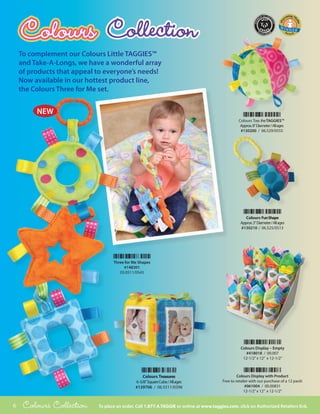 To complement our Colours Little TAGGIES™
    and Take-A-Longs, we have a wonderful array
    of products that appeal to everyone’s needs!
    Now available in our hottest product line,
    the Colours Three for Me set.


         NEW
                                                                                                  Colours Toss the TAGGIES™
                                                                                                   Approx. 8” Diameter / All ages
                                                                                                   #130200 / 06.529/0555




                                                                                                      Colours Fun Shape
                                                                                                   Approx. 3” Diameter / All ages
                                                                                                   #130210 / 06.525/0513




                                   Three for Me Shapes
                                        #148301
                                      03.0511/0543




                                                                                                   Colours Display – Empty
                                                                                                      #418018 / 00.007
                                                                                                    12-1/2” x 12” x 12-1/2”



                                                   Colours Treasures                              Colours Display with Product
                                              6 -5/8” Square Cube / All ages             Free to retailer with our purchase of a 12 pack!
                                              #139706 / 06.5511/0396                                   #061004 / 00.00831
                                                                                                      12-1/2” x 12” x 12-1/2”


6    Colours Collection     To place an order, Call 1.877.4.TAGGIE or online at www.taggies.com, click on Authorized Retailers link.
 