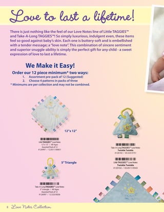 Love to last a lifetime!
    There is just nothing like the feel of our Love Notes line of Little TAGGIES™
    and Take-A-Long TAGGIES™! So simply luxurious, indulgent even, these items
    feel so good against baby’s skin. Each one is buttery-soft and is embellished
    with a tender message; a “love note”. This combination of sincere sentiment
    and superior snuggle-ability is simply the perfect gift for any child - a sweet
    expression of love to last a lifetime.


              We Make it Easy!
     Order our 12 piece minimum* two ways:
            1. Assortment pre-pack of 12 (Suggested)
            2. Choose 4 patterns in packs of three
    * Minimums are per collection and may not be combined.




                                                        12”x 12”


                       Little TAGGIES™ Love Notes
                            12”x 12” / All Ages
                            Assorted Pack of 12                     Take -A- Long TAGGIES™ Love Notes
                       #120997 / 12.0511/00831                               Twinkle Twinkle
                                                                         #126102 / 03.525/5751



                                                    5” Triangle       Little TAGGIES™ Love Notes
                                                                            Twinkle Twinkle
                                                                      #120102 / 03.0511/0543




                    Take -A- Long TAGGIES™ Love Notes
                           5” triangle / All Ages
                             Assorted Pack of 12
                         #126997 / 12.525/0036




8   Love Notes Collection
 