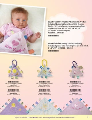 Love Notes Little TAGGIES™ Basket with Product
                                                                              Includes 12 assorted Love Notes Little Taggies
                                                                              PLUS a FREE Little Taggies for a complete offset
                                                                              display purchase. 15 1/2” x 10 3/4” x 7 1/2”
                                                                              (3” interior platform height)
                                                                              #092305 / 01.00351




                                                                              Love Notes Take-A-Long TAGGIES™ Display
                                                                              Includes 9 pieces total including free product offset.
                                                                              8 1/2” x 11” #418100 / 01.0065




Take -A- Long TAGGIES™ Love Notes                      Take -A- Long TAGGIES™ Love Notes                    Take -A- Long TAGGIES™ Love Notes
           Sugar & Spice                                      Catch a Falling Star                                      Sweetheart
     #126203 / 03.525/5751                                  #126304 / 03.525/5751                                #126202 / 03.525/5751



   Little TAGGIES™ Love Notes                             Little TAGGIES™ Love Notes                           Little TAGGIES™ Love Notes
          Sugar & Spice                                      Catch a Falling Star                                       Sweetheart
   #120203 / 03.0511/0543                                 #120304 / 03.0511/0543                               #120202 / 03.0511/0543




                  To place an order, Call 1.877.4.TAGGIE or online at www.taggies.com, click on Authorized Retailers link.                      9
 