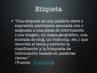 Etiqueta "Una etiqueta es una palabra clave o expresión pertinente asociada con o asignada a una pieza de información (una imagen, un mapa geográfico, una entrada de blog, un videoclip, etc.) que describe el tema y permite la clasificación y la búsqueda de información basada en palabras claves." (Fuente: Wikipedia )