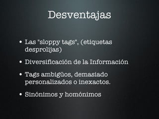 Desventajas Las "sloppy tags", (etiquetas desprolijas) Diversificación de la Información Tags ambigüos, demasiado personalizados o inexactos. Sinónimos y homónimos