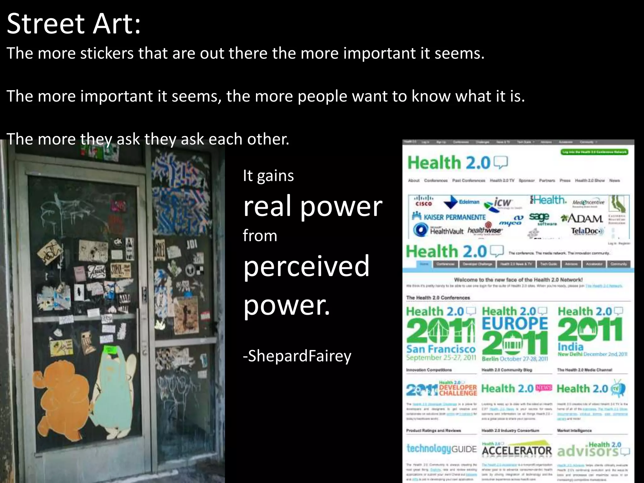Street Art:The more stickers that are out there the more important it seems. The more important it seems, the more people want to know what it is.The more they ask they ask each other.  It gainsreal power from perceivedpower.-ShepardFairey