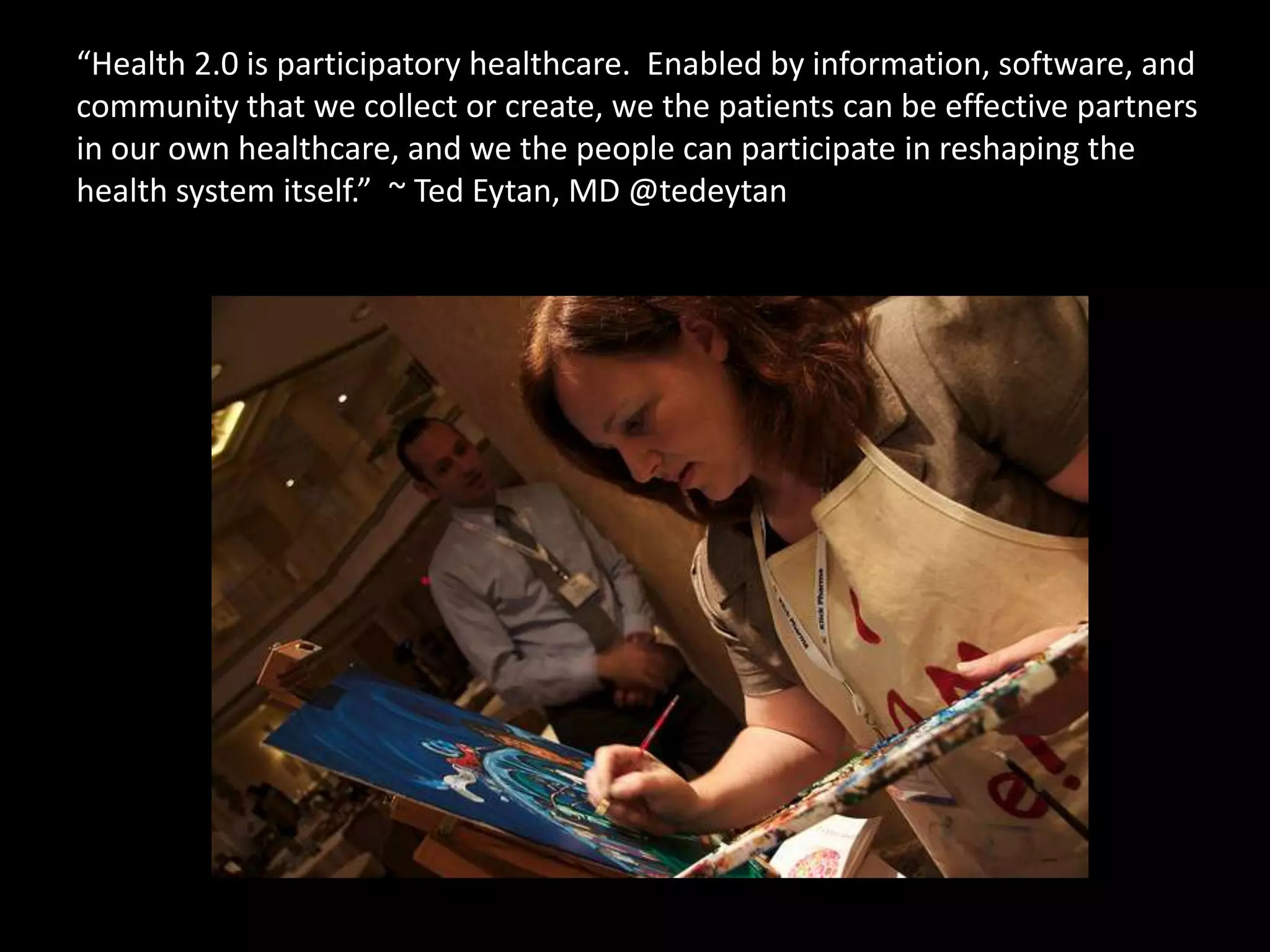“Health 2.0 is participatory healthcare.  Enabled by information, software, and community that we collect or create, we the patients can be effective partners in our own healthcare, and we the people can participate in reshaping thehealth system itself.”  ~ Ted Eytan, MD @tedeytan
