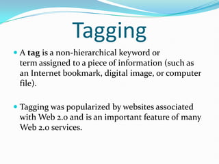 Tagging
 A tag is a non-hierarchical keyword or
  term assigned to a piece of information (such as
  an Internet bookmark, digital image, or computer
  file).

 Tagging was popularized by websites associated
  with Web 2.0 and is an important feature of many
 Web 2.0 services.
 