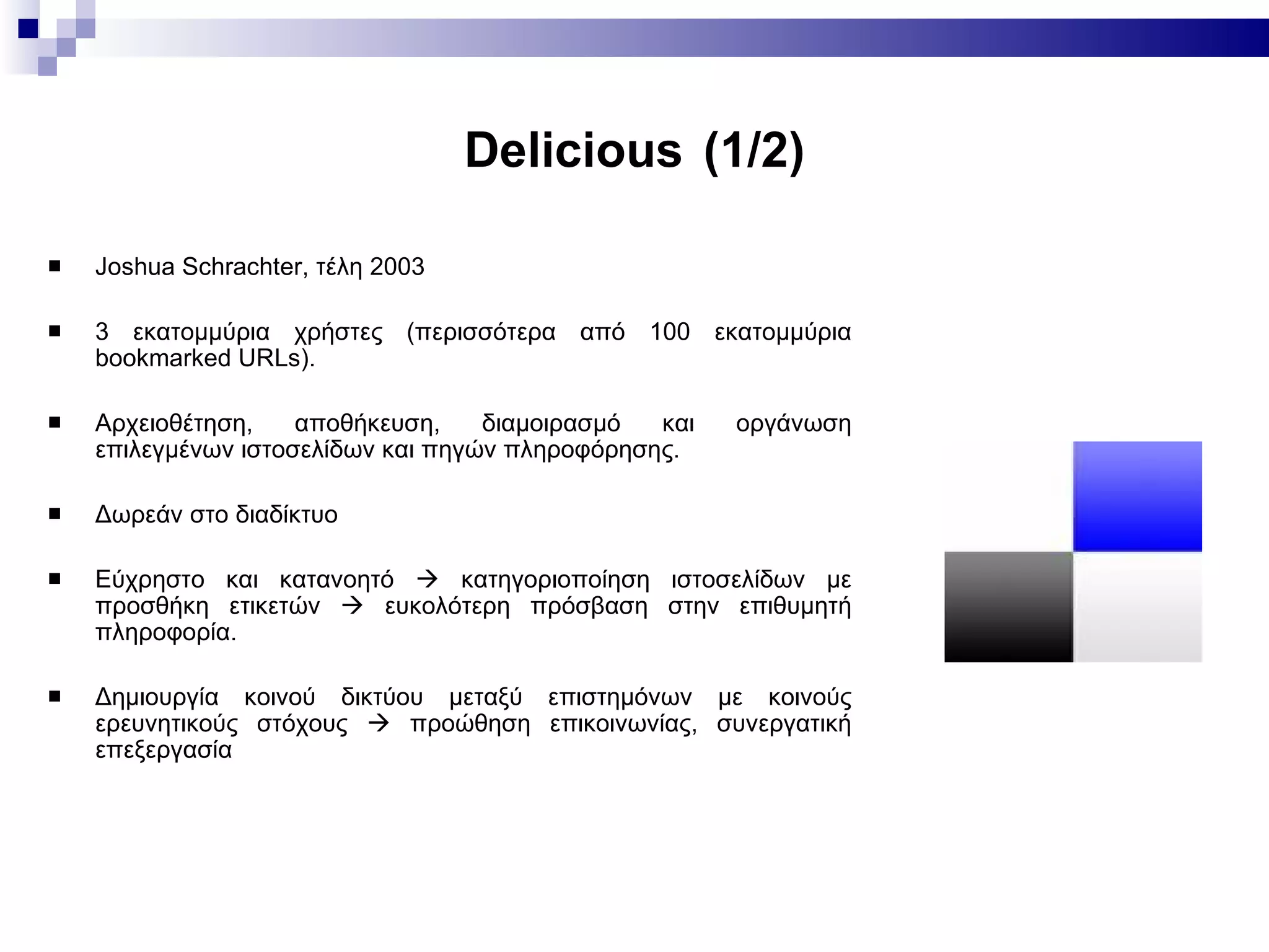Delicious   (1/2) Joshua Schrachter,  τέλη 2003 3 εκατομμύρια χρήστες (περισσότερα από 100 εκατομμύρια bookmarked URLs). Αρχειοθέτηση, αποθήκευση, διαμοιρασμό και οργάνωση επιλεγμένων ιστοσελίδων και πηγών πληροφόρησης.  Δωρεάν στο διαδίκτυο  Εύχρηστο και κατανοητό      κατηγοριοποίηση ιστοσελίδων με προσθήκη ετικετών      ευκολότερη πρόσβαση στην επιθυμητή πληροφορία.  Δημιουργία κοινού δικτύου μεταξύ επιστημόνων με κοινούς ερευνητικούς στόχους    προώθηση επικοινωνίας, συνεργατική επεξεργασία 
