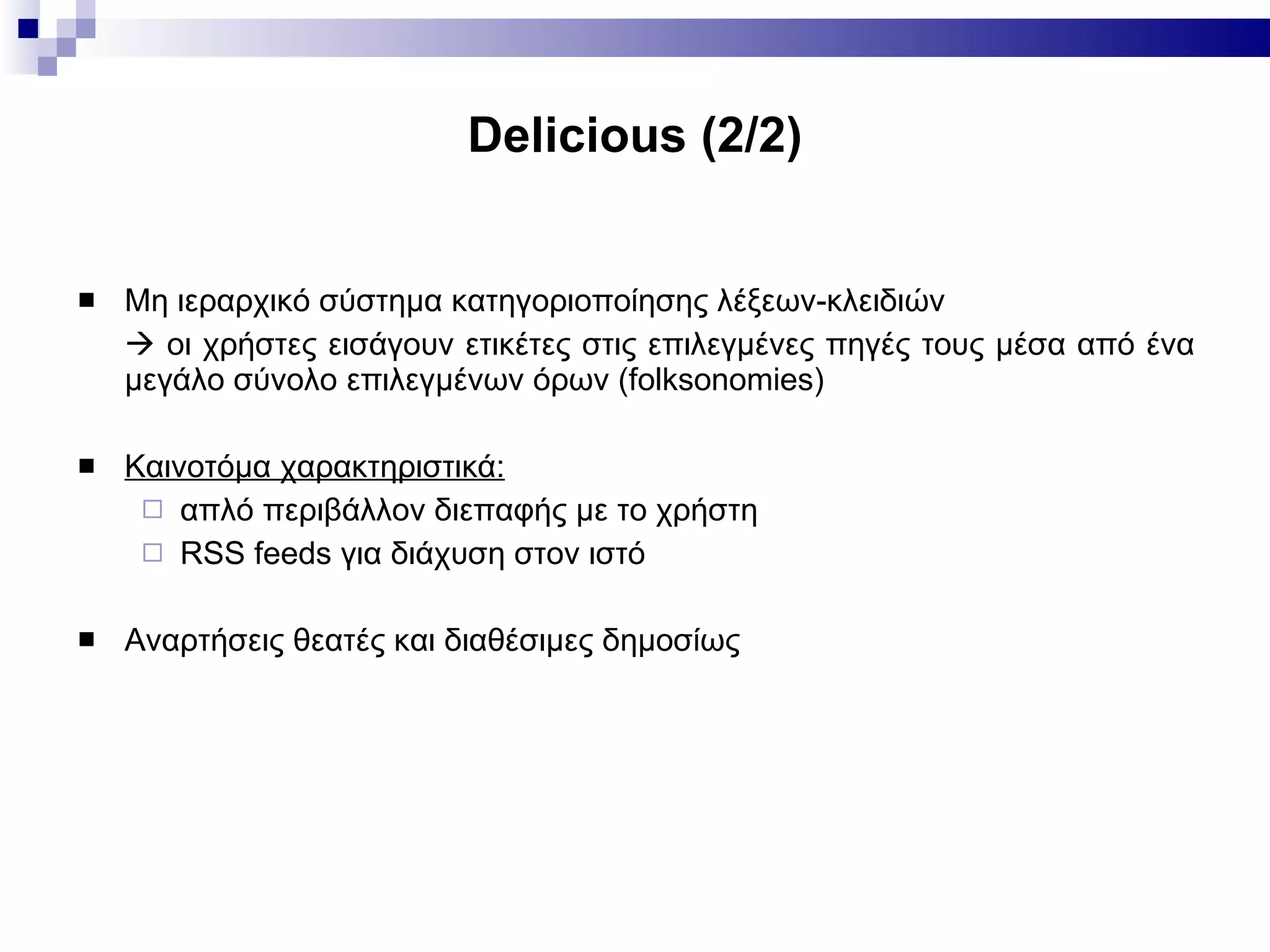 Delicious  (2/2) Μη ιεραρχικό σύστημα κατηγοριοποίησης λέξεων-κλειδιών    οι χρήστες εισάγουν ετικέτες στις επιλεγμένες πηγές τους μέσα από ένα μεγάλο σύνολο επιλεγμένων όρων (folksonomies) Καινοτόμα χαρακτηριστικά: απλό περιβάλλον διεπαφής με το χρήστη RSS feeds για διάχυση στον ιστό  Αναρτήσεις θεατές και διαθέσιμες δημοσίως 