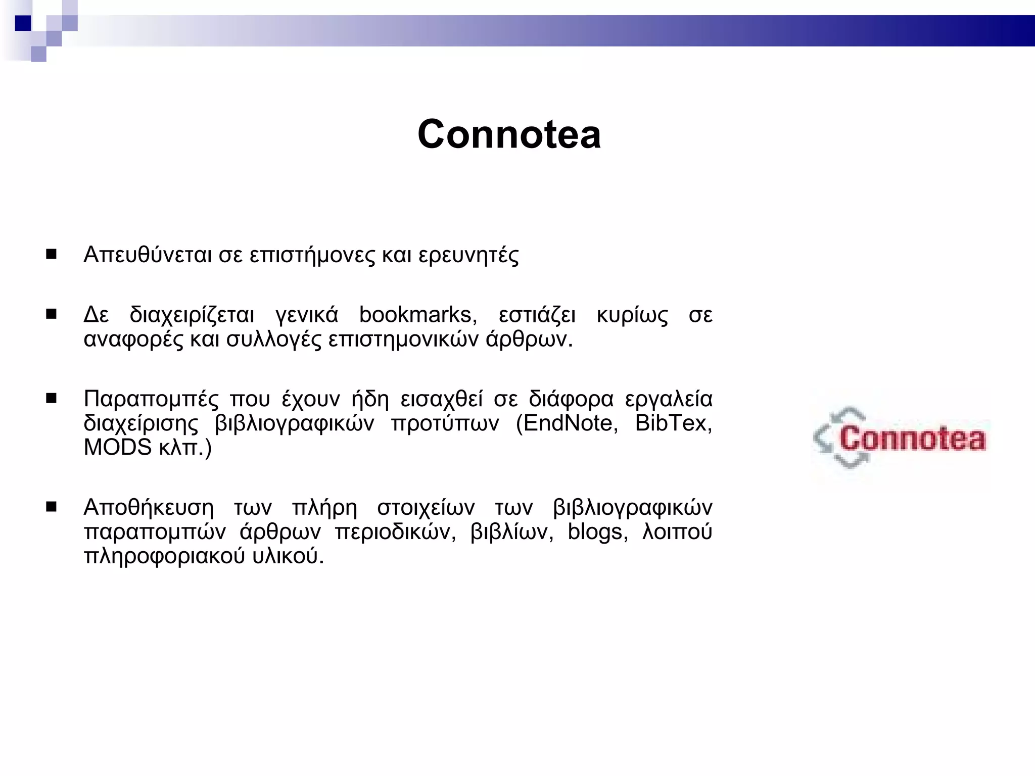 Connotea   Aπευθύνεται  σε  επιστήμονες και   ερευνητές Δ ε διαχειρίζεται γενικά bookmarks ,  εστιάζει κυρίως σε αναφορές και συλλογές επιστημονικών άρθρων.  Π αραπομπές που έχουν ήδη εισ αχθεί  σε διάφορα εργαλεία διαχείρισης βιβλιογραφικών προτύπων  ( EndNote, BibTex, MODS κ λπ.)   Α ποθ ήκευση  τ ων  πλήρη στοιχεί ων  των βιβλιογραφικών παραπομπών άρθρων περιοδικών, βιβλίων, blogs,  λοιπού  πληροφοριακ ού  υλικ ού .  