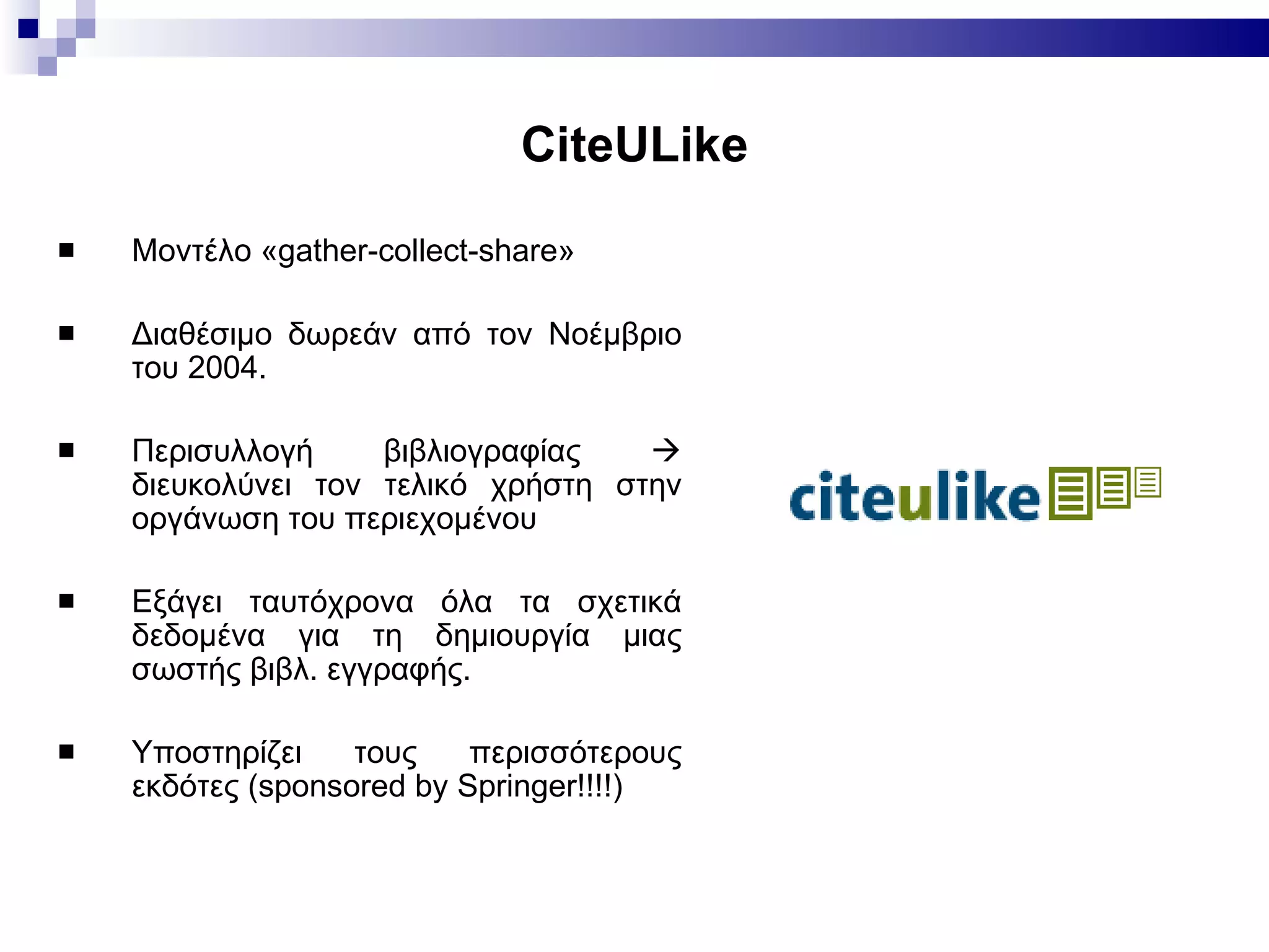 CiteULike Μοντέλο «gather-collect-share» Διαθέσιμο δωρεάν από τον Νοέμβριο του 2004.  Περισυλλογή βιβλιογραφίας    διευκολύνει τον τελικό χρήστη στην οργάνωση του περιεχομένου Εξάγει ταυτόχρονα όλα τα σχετικά δεδομένα για τη δημιουργία μιας σωστής βιβλ. εγγραφής. Υποστηρίζει τους περισσότερους εκδότες  (sponsored by Springer!!!!) 