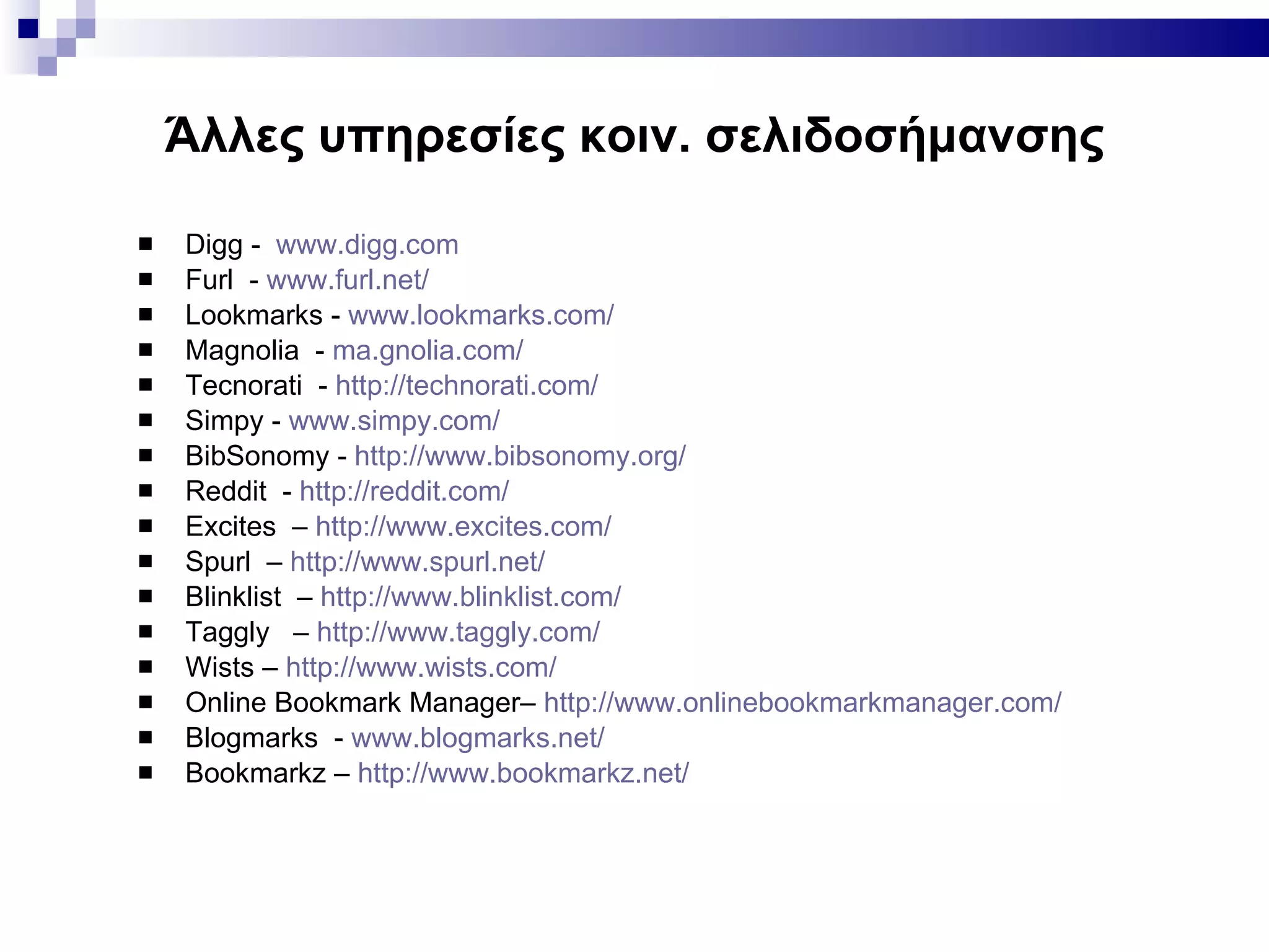 Άλλες υπηρεσίες κοιν. σελιδοσήμανσης Digg -   www.digg.com   Furl  -  www.furl.net/ Lookmarks -  www.lookmarks.com/   Magnolia  -  ma.gnolia.com/ Tecnorati  -  http://technorati.com/   Simpy -  www.simpy.com/ BibSonomy -  http://www.bibsonomy.org/ Reddit  -  http://reddit.com/   Excites  –  http://www.excites.com/   Spurl  –  http://www.spurl.net/   Blinklist  –  http://www.blinklist.com/   Taggly  –  http://www.taggly.com/   Wists –  http://www.wists.com/   Online Bookmark Manager–  http://www.onlinebookmarkmanager.com/   Blogmarks  -  www.blogmarks.net/   Bookmarkz –  http://www.bookmarkz.net/   