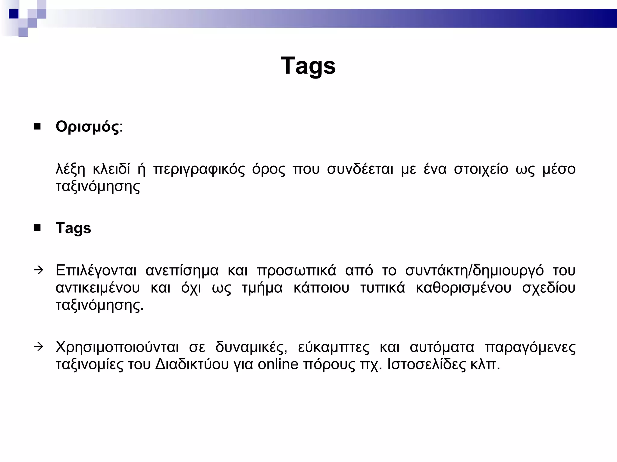 Tags Ορισμός : λέξη κλειδί ή περιγραφικός όρος που συνδέεται με ένα στοιχείο ως μέσο ταξινόμησης Tags Επιλέγονται ανεπίσημα και προσωπικά από το συντάκτη/δημιουργό του αντικειμένου και όχι ως τμήμα κάποιου τυπικά καθορισμένου σχεδίου ταξινόμησης.  Χρησιμοποιούνται σε δυναμικές, εύκαμπτες και αυτόματα παραγόμενες ταξινομίες του Διαδικτύου για  online  πόρους πχ. Ιστοσελίδες κλπ. 