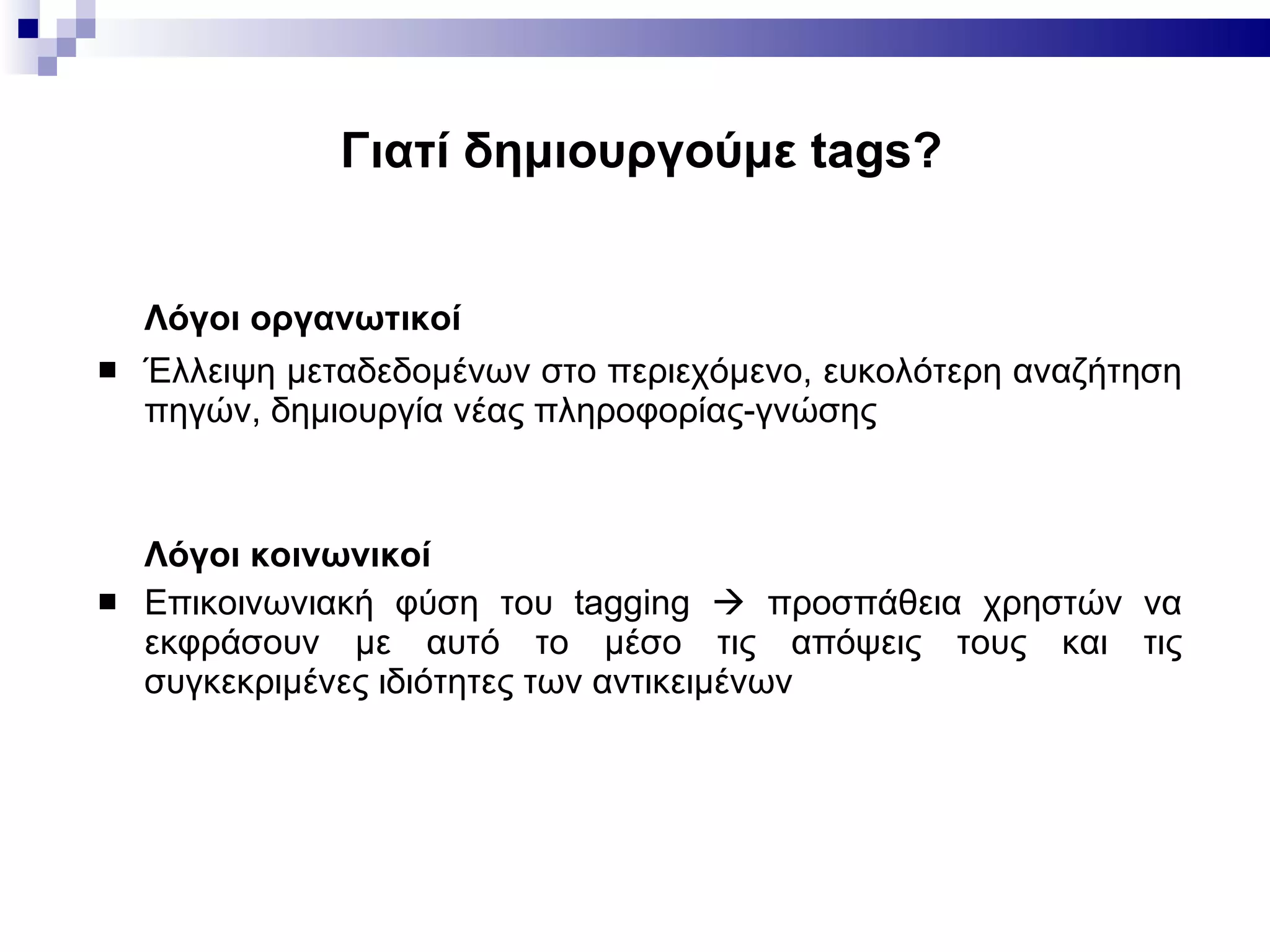 Γιατί δημιουργούμε  tags? Λόγοι οργανωτικοί  Έλλειψη μεταδεδομένων στο περιεχόμενο, ευκολότερη αναζήτηση πηγών, δημιουργία νέας πληροφορίας-γνώσης Λόγοι κοινωνικοί Επικοινωνιακή φύση του tagging    προσπάθεια χρηστών να εκφράσουν με αυτό το μέσο τις απόψεις τους και τις συγκεκριμένες ιδιότητες   των αντικειμένων 