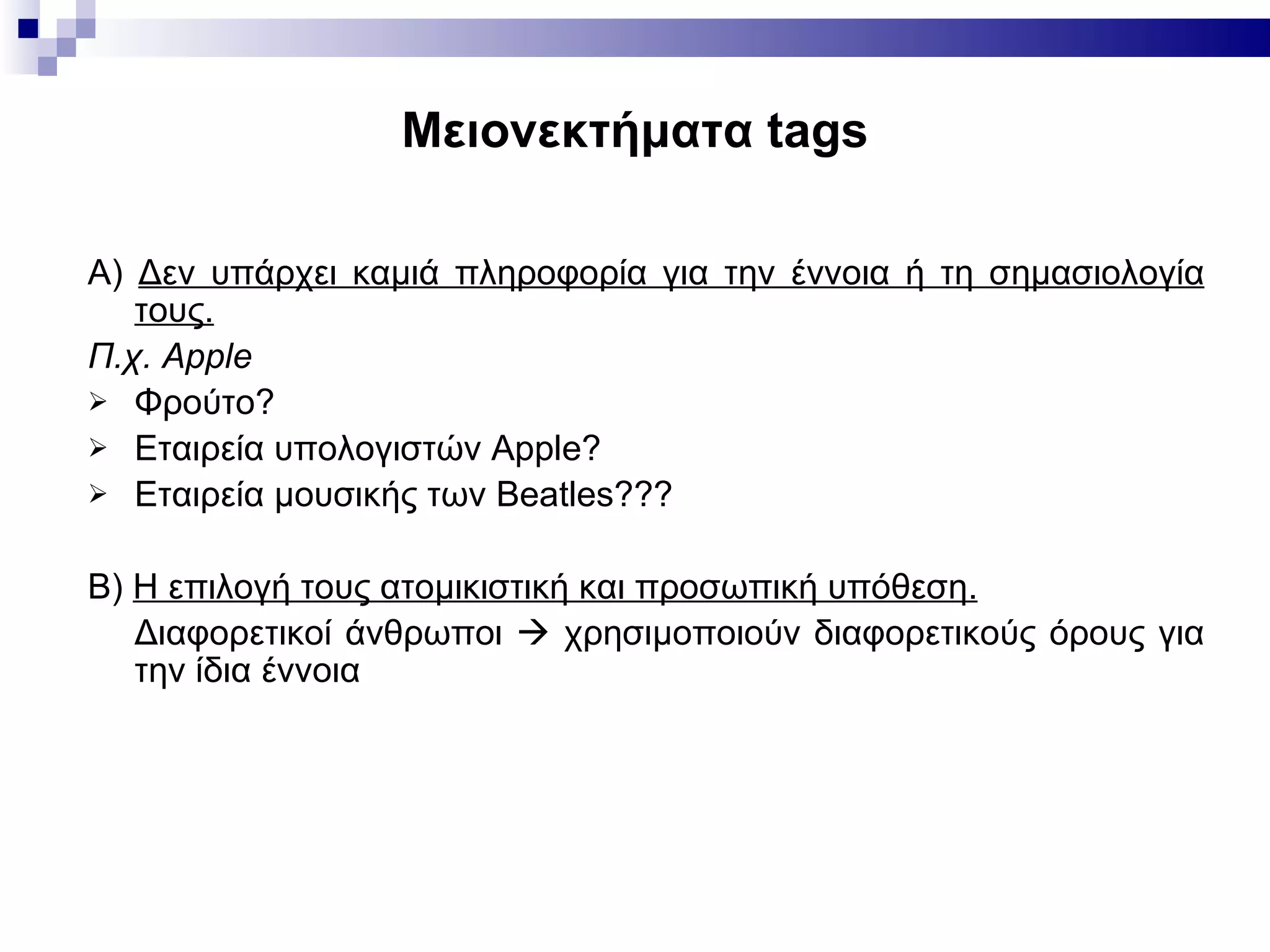 Μειονεκτήματα  tags Α)  Δεν υπάρχει καμιά πληροφορία για την έννοια ή τη σημασιολογία τους.   Π.χ.  Apple Φρούτο? Εταιρεία υπολογιστών  Apple? Εταιρεία μουσικής των  Beatles??? Β)  Η επιλογή τους ατομικιστική και προσωπική υπόθεση.   Διαφορετικοί άνθρωποι    χρησιμοποιούν διαφορετικούς όρους για την ίδια έννοια 