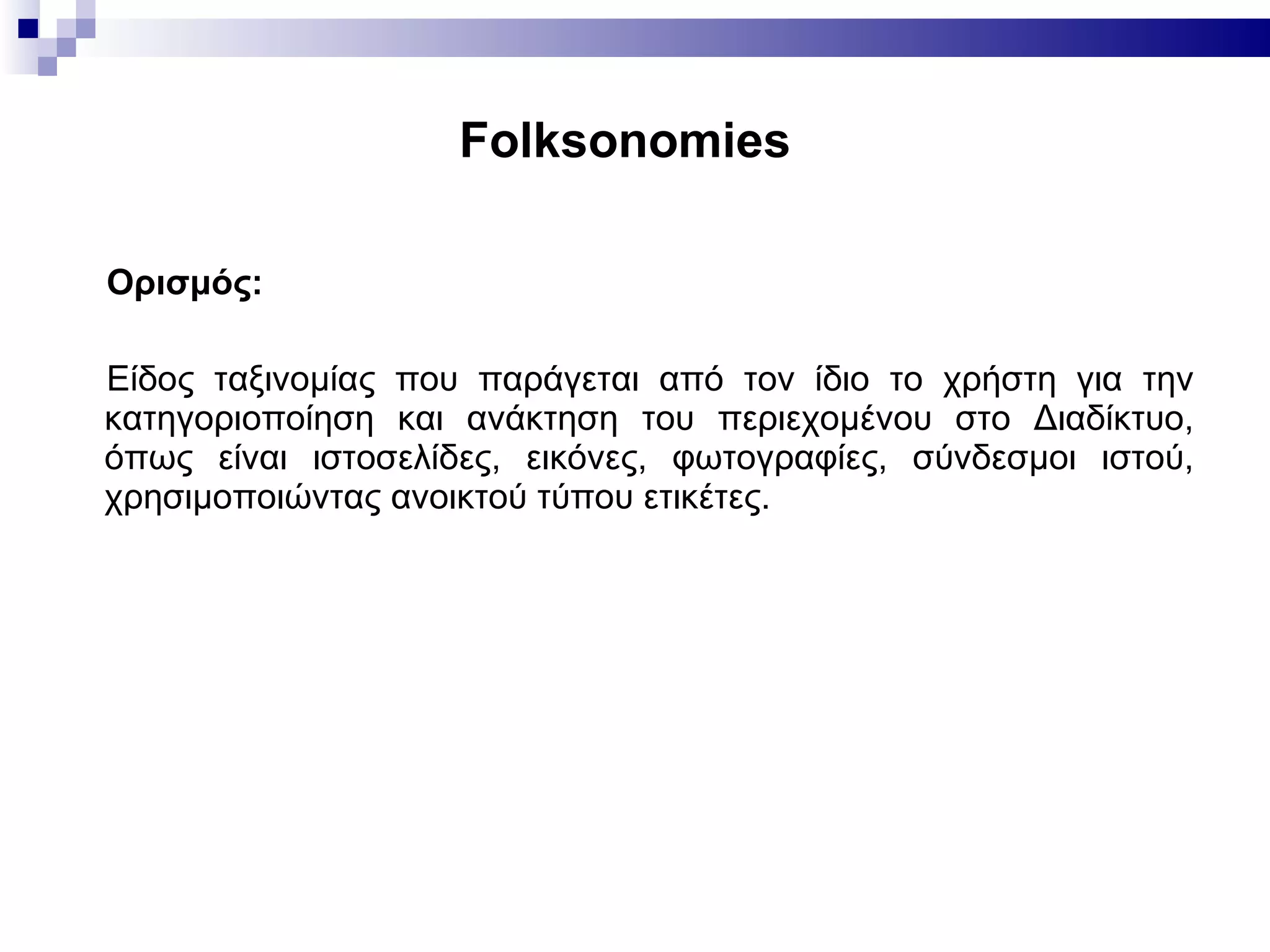 Folksonomies   Ορισμός: Είδος ταξινομίας που παράγεται από τον ίδιο το χρήστη για την κατηγοριοποίηση και ανάκτηση του περιεχομένου στο Διαδίκτυο, όπως είναι ιστοσελίδες, εικόνες, φωτογραφίες, σύνδεσμοι ιστού, χρησιμοποιώντας ανοικτού τύπου ετικέτες. 